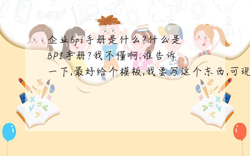 企业bpi手册是什么?什么是BPI手册?我不懂啊.谁告诉一下,最好给个模板,我要写这个东西,可现在还不知道它是什么啊.谢谢朋友们了.