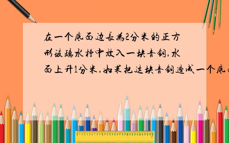 在一个底面边长为2分米的正方形玻璃水槽中放入一块青铜,水面上升1分米,如果把这块青铜造成一个底面直径为10厘米的圆柱,他的高有多少厘米?（保留整数）