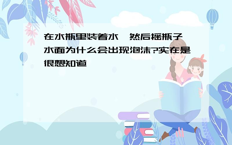 在水瓶里装着水,然后摇瓶子,水面为什么会出现泡沫?实在是很想知道