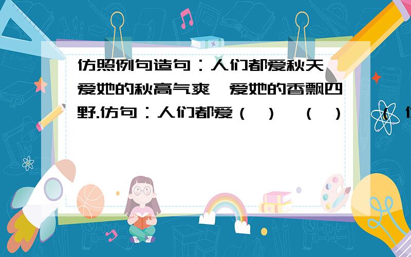 仿照例句造句：人们都爱秋天,爱她的秋高气爽,爱她的香飘四野.仿句：人们都爱（ ）,（ ） ,（ 仿照下面的例句造句：人们都爱秋天,爱她的秋高气爽,爱她的香飘四野.仿句：人们都爱（ ）,