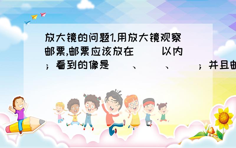 放大镜的问题1.用放大镜观察邮票,邮票应该放在（ ）以内；看到的像是（）、（）、（）；并且邮票和像在放大镜的（）侧.（填“同一”或“两”）2.要想利用凸透镜使点亮的小灯泡发出的