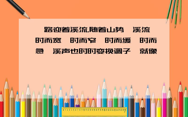 一路迎着溪流.随着山势,溪流时而宽,时而窄,时而缓,时而急,溪声也时时变换调子,就像