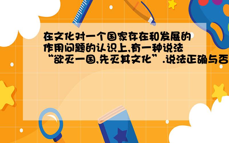 在文化对一个国家存在和发展的作用问题的认识上,有一种说法“欲灭一国,先灭其文化”.说法正确与否.