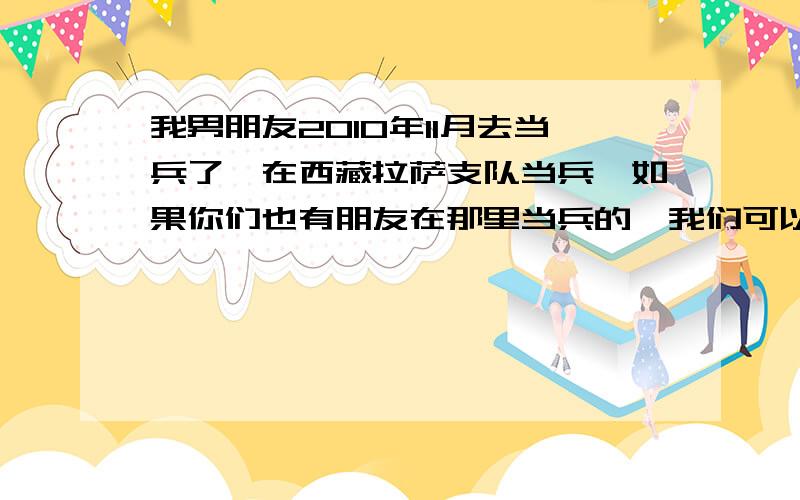 我男朋友2010年11月去当兵了,在西藏拉萨支队当兵,如果你们也有朋友在那里当兵的,我们可以聊聊哦