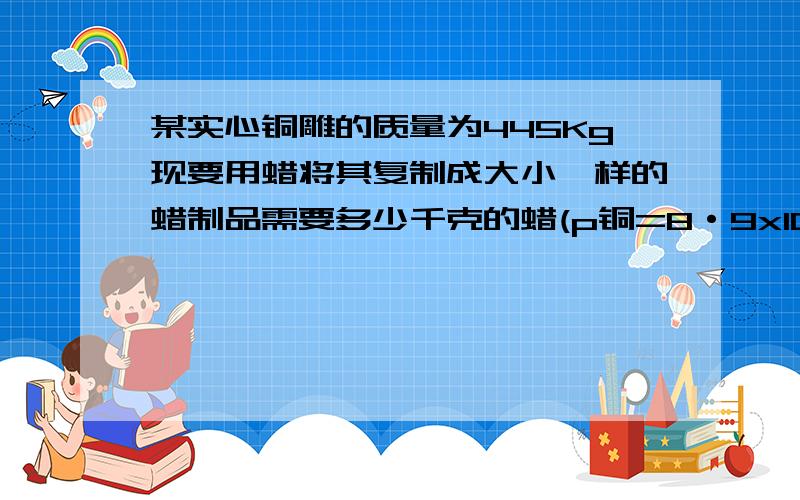 某实心铜雕的质量为445Kg现要用蜡将其复制成大小一样的蜡制品需要多少千克的蜡(p铜=8·9x10