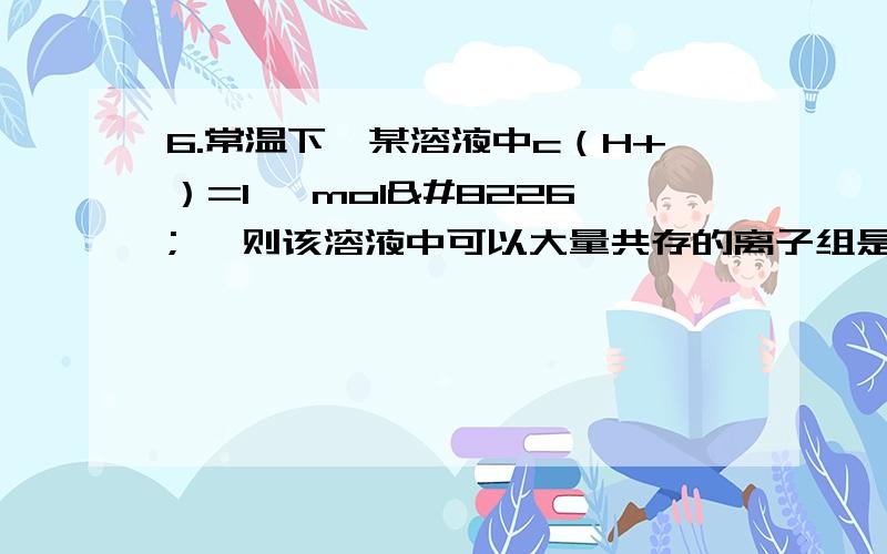 6.常温下,某溶液中c（H+）=1× mol• ,则该溶液中可以大量共存的离子组是