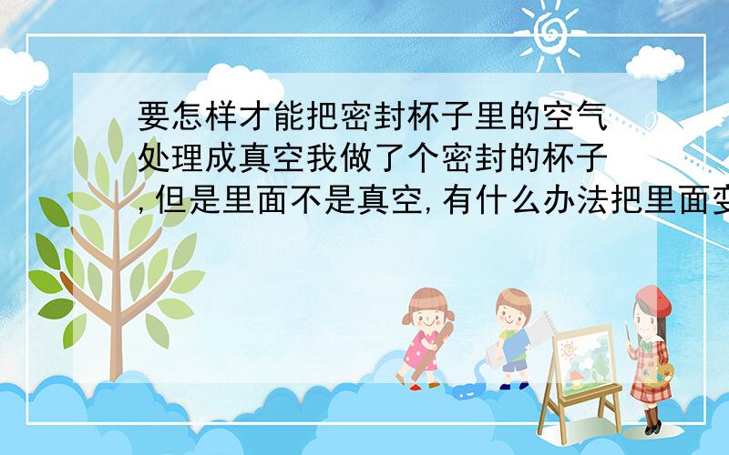 要怎样才能把密封杯子里的空气处理成真空我做了个密封的杯子,但是里面不是真空,有什么办法把里面变成真空吗