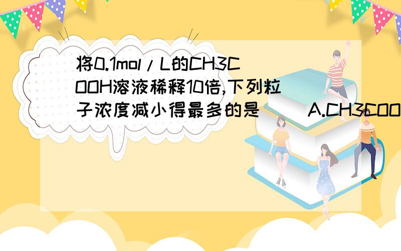 将0.1mol/L的CH3COOH溶液稀释10倍,下列粒子浓度减小得最多的是（ ）A.CH3COOH B.OH- C.H+ D.CH3COO-