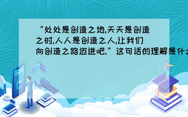 “处处是创造之地,天天是创造之时,人人是创造之人,让我们向创造之路迈进吧.”这句话的理解是什么?