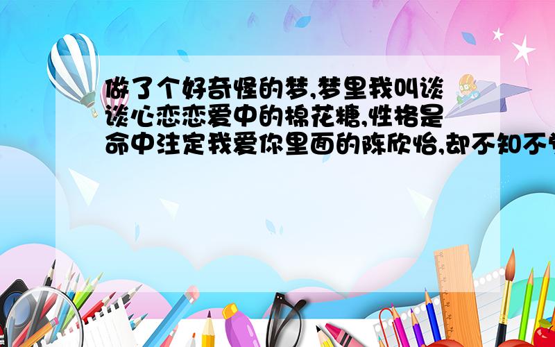 做了个好奇怪的梦,梦里我叫谈谈心恋恋爱中的棉花糖,性格是命中注定我爱你里面的陈欣怡,却不知不觉爱上了经理,重点是我怎么会爱上经理呢?