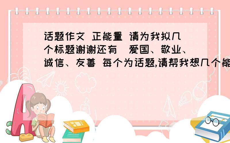 话题作文 正能量 请为我拟几个标题谢谢还有　爱国、敬业、诚信、友善 每个为话题,请帮我想几个能的高分的作文题目,感激不尽