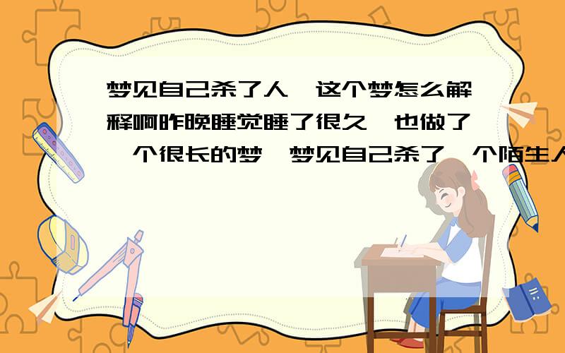 梦见自己杀了人,这个梦怎么解释啊昨晚睡觉睡了很久,也做了一个很长的梦,梦见自己杀了一个陌生人,也不知道在什么地方,后来警察知道了来抓我,我姐姐准备了东西要我去外面流浪,后来警察