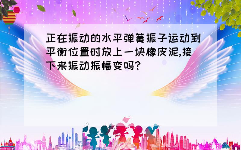 正在振动的水平弹簧振子运动到平衡位置时放上一块橡皮泥,接下来振动振幅变吗?