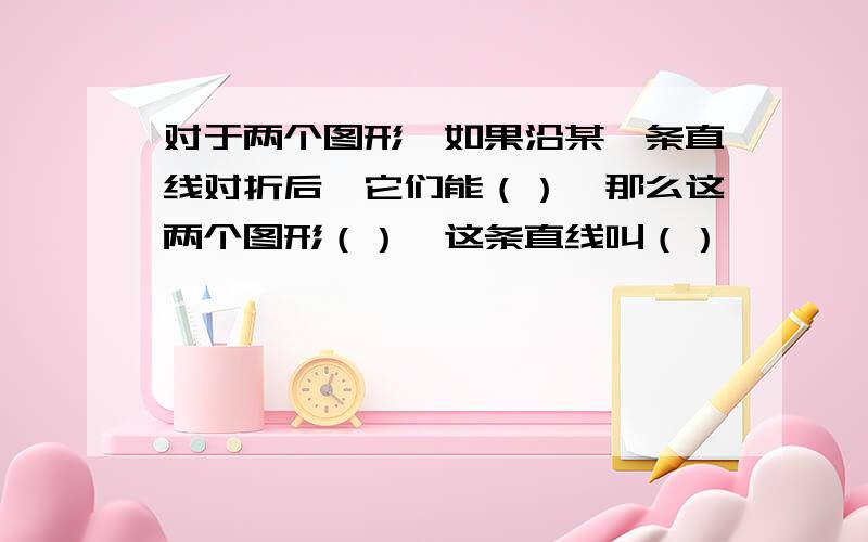 对于两个图形,如果沿某一条直线对折后,它们能（）,那么这两个图形（）,这条直线叫（）