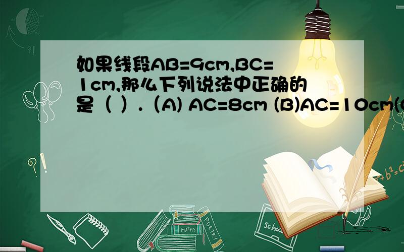 如果线段AB=9cm,BC=1cm,那么下列说法中正确的是（ ）.（A) AC=8cm (B)AC=10cm(C)AC=8cm或10cm (D) 不能确定AC的长度