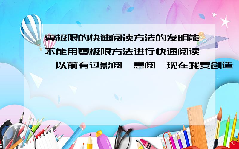 零极限的快速阅读方法的发明能不能用零极限方法进行快速阅读,以前有过影阅、意阅,现在我要创造一种方法叫零极限阅读法.比如说,影阅是像照相机一样翻页而让一页页的文字进入我们的潜