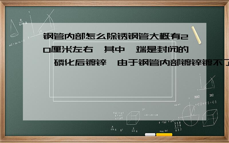 钢管内部怎么除锈钢管大概有20厘米左右,其中一端是封闭的,磷化后镀锌,由于钢管内部镀锌镀不了,只能磷化后往管内喷镀铬漆,过了几天还是会锈出来,这问题被客户投诉了很多次,厂里也解决