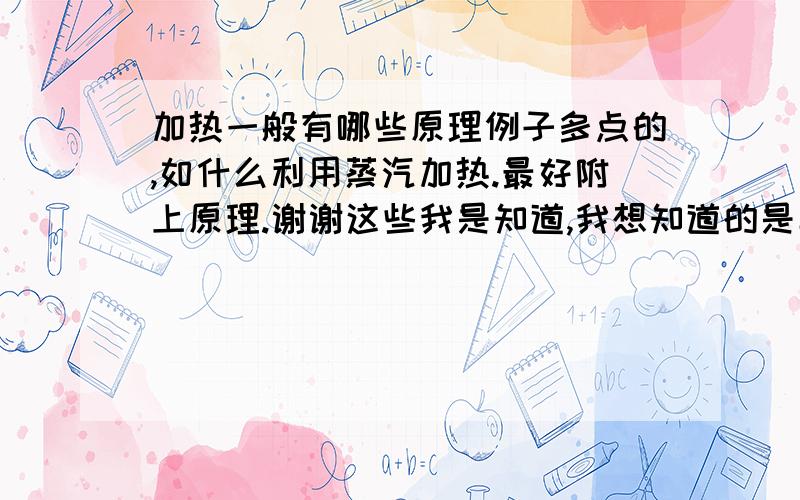 加热一般有哪些原理例子多点的,如什么利用蒸汽加热.最好附上原理.谢谢这些我是知道,我想知道的是具体的,我先举例子：浓硫酸稀释会产热,就可以通过这个加热某些东西