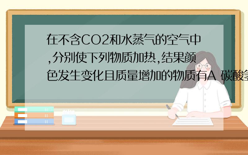 在不含CO2和水蒸气的空气中,分别使下列物质加热,结果颜色发生变化且质量增加的物质有A 碳酸氢钠B 硫酸铜晶体C 氧化钠D 高锰酸钾