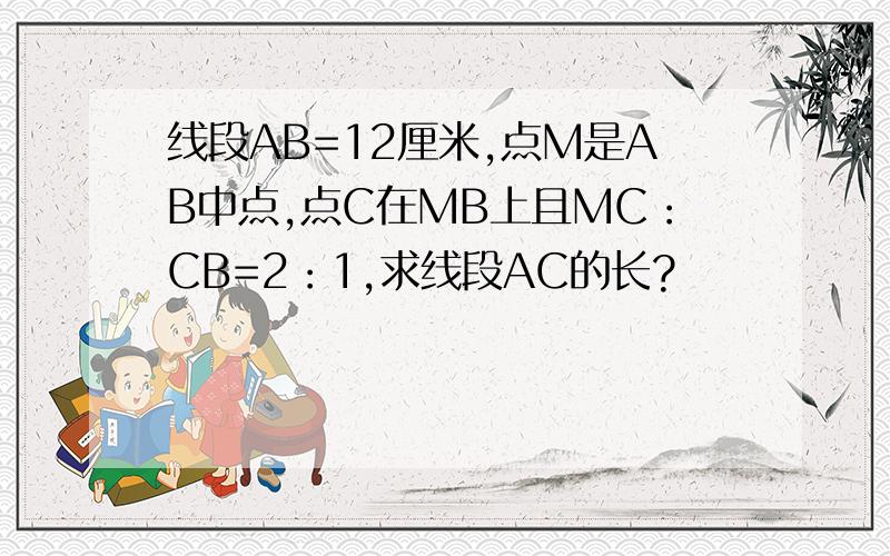 线段AB=12厘米,点M是AB中点,点C在MB上且MC：CB=2：1,求线段AC的长?