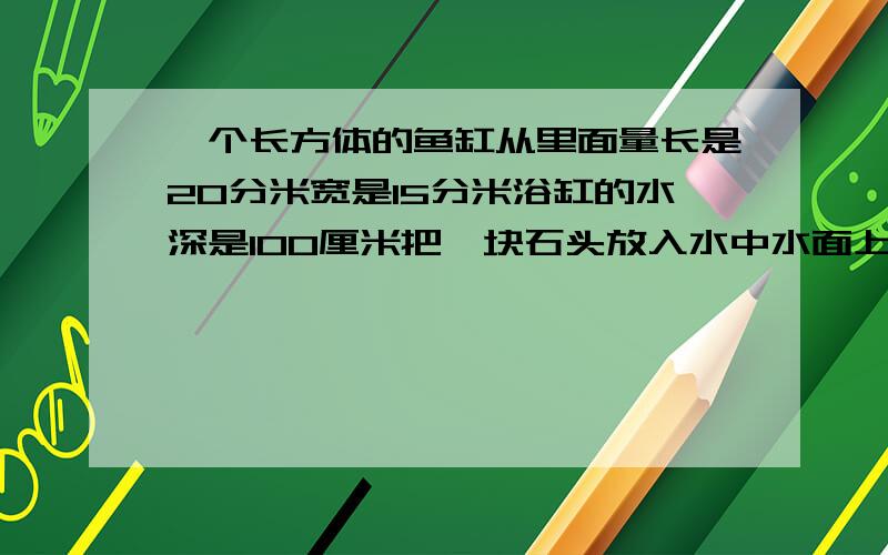 一个长方体的鱼缸从里面量长是20分米宽是15分米浴缸的水深是100厘米把一块石头放入水中水面上升到18分米这块石头的体积是多少立方米