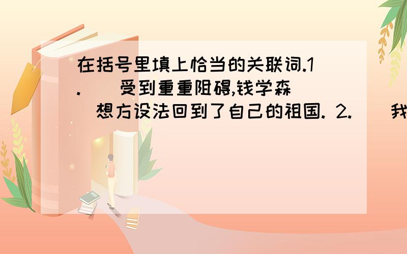 在括号里填上恰当的关联词.1.()受到重重阻碍,钱学森()想方设法回到了自己的祖国. 2.（）我死了,（）要长眠在祖国的地下. 3.名族英雄郑成功（）收复了台湾,（）和台湾任命一起建设台湾,（