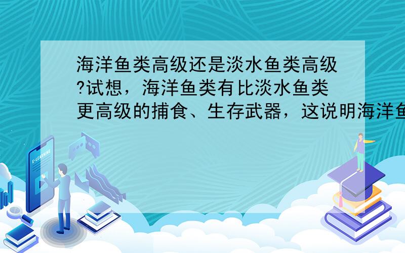 海洋鱼类高级还是淡水鱼类高级?试想，海洋鱼类有比淡水鱼类更高级的捕食、生存武器，这说明海洋鱼类比淡水鱼类进化好。但别忘了，生物的起源是海洋，海洋鱼类连海洋都没脱离，能比