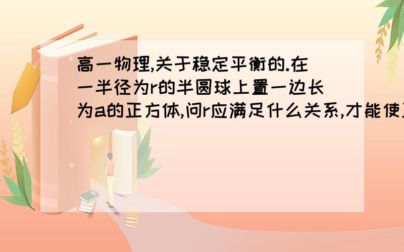 高一物理,关于稳定平衡的.在一半径为r的半圆球上置一边长为a的正方体,问r应满足什么关系,才能使正方体成稳定平衡?过程不一定详细,但一定要有充分的讲解.谢谢!注意是“稳定平衡”。谢