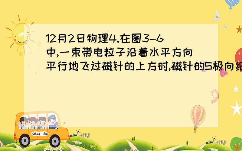 12月2日物理4.在图3-6中,一束带电粒子沿着水平方向平行地飞过磁针的上方时,磁针的S极向纸内偏转,这一束带电粒子可能是（　　）A 向右飞行的正离子束            B向左飞行的正离子束C向右飞