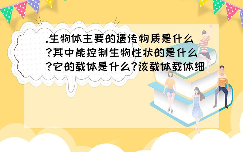 .生物体主要的遗传物质是什么?其中能控制生物性状的是什么?它的载体是什么?该载体载体细