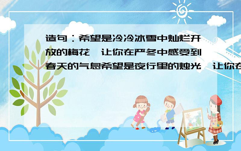 造句：希望是冷冷冰雪中灿烂开放的梅花,让你在严冬中感受到春天的气息希望是夜行里的烛光,让你在_________________.希望是____________,让你在_________________.