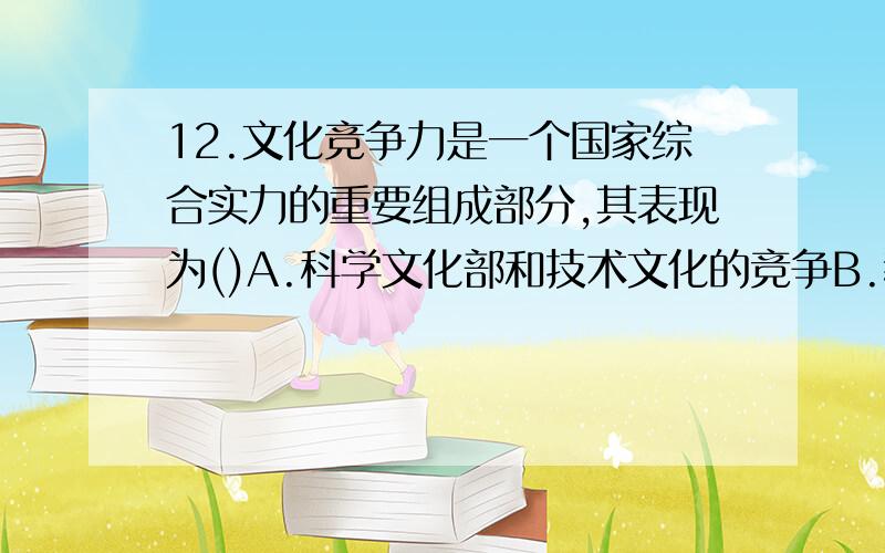 12.文化竞争力是一个国家综合实力的重要组成部分,其表现为()A.科学文化部和技术文化的竞争B.教育的竞争C.劳动者的文化素质的竞争D.文化产业和文化产品的竞争