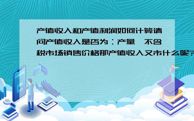 产值收入和产值利润如何计算请问产值收入是否为：产量*不含税市场销售价格那产值收入又市什么呢?产值利润又如何计算.请帮我举列说明,