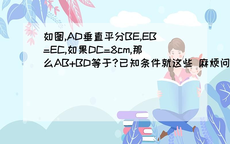 如图,AD垂直平分BE,EB=EC,如果DC=8cm,那么AB+BD等于?已知条件就这些 麻烦问下这题少不少条件?