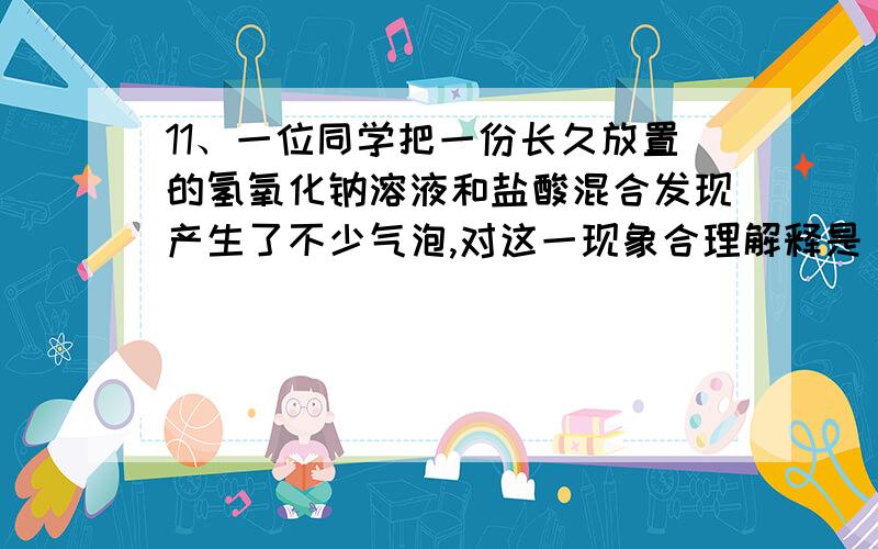 11、一位同学把一份长久放置的氢氧化钠溶液和盐酸混合发现产生了不少气泡,对这一现象合理解释是( ) A、气泡是盐酸挥发出来的氯化氢气体形成的. B、气泡是Na2CO3和HCl反应产生