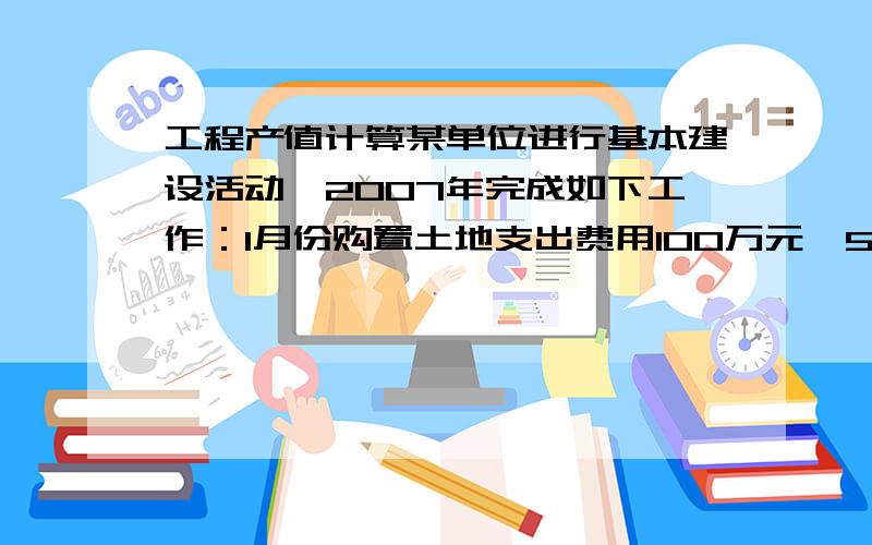 工程产值计算某单位进行基本建设活动,2007年完成如下工作：1月份购置土地支出费用100万元,5月份购买设备支出300万,全年建设单位管理费50万元；建筑安装工程全年直接费用情况如下：完成