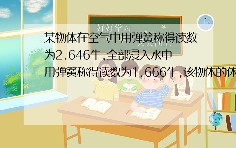 某物体在空气中用弹簧称得读数为2.646牛,全部浸入水中用弹簧称得读数为1.666牛,该物体的体积和密度多大哥哥姐姐,乡亲父老们,