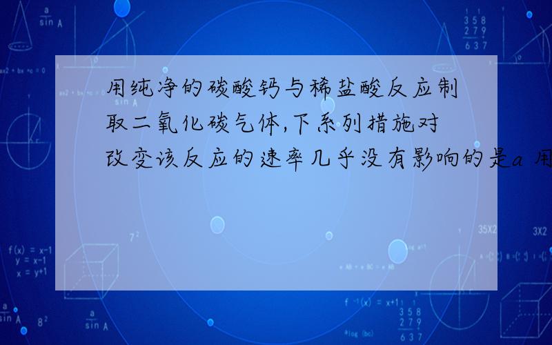 用纯净的碳酸钙与稀盐酸反应制取二氧化碳气体,下系列措施对改变该反应的速率几乎没有影响的是a 用相同的浓度的但温度较高的盐酸代替常温下的盐酸.b 增大反应体系的压强或减小反应体