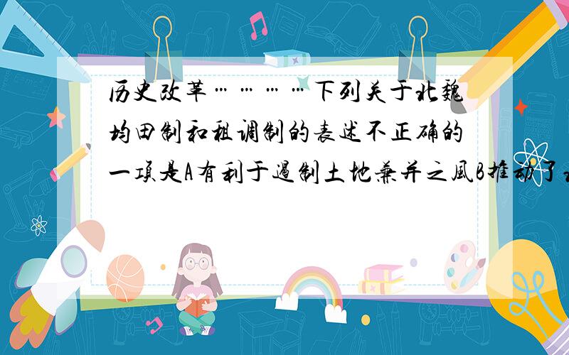 历史改革…………下列关于北魏均田制和租调制的表述不正确的一项是A有利于遏制土地兼并之风B推动了北魏社会政权封建化的进程C有利于增加政府财政收入D有利于稳定小农经济,减少人口