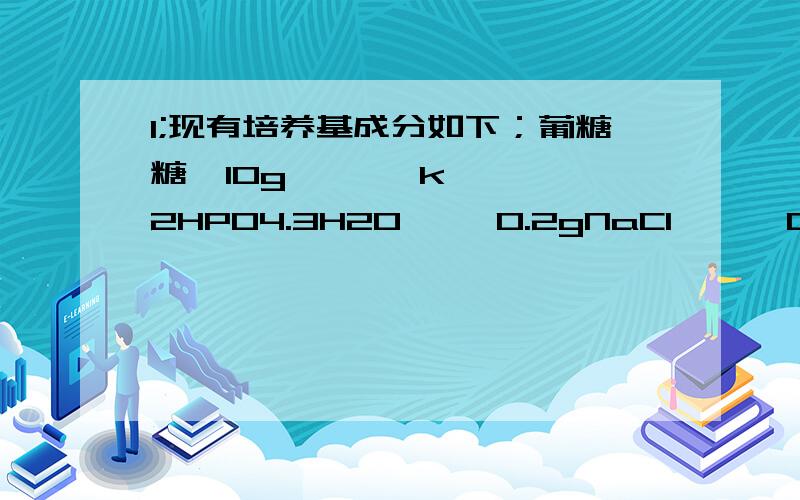 1;现有培养基成分如下；葡糖糖  10g       k2HPO4.3H2O     0.2gNaCl      0.2g     MgSO4.7H2O       0.2gK2SO4  0.2g      CaCO3                  5g琼脂      0.2g     蒸馏水             1000mlpH        7.2~~7.41.分析各营养成分的