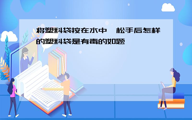 将塑料袋按在水中,松手后怎样的塑料袋是有毒的如题