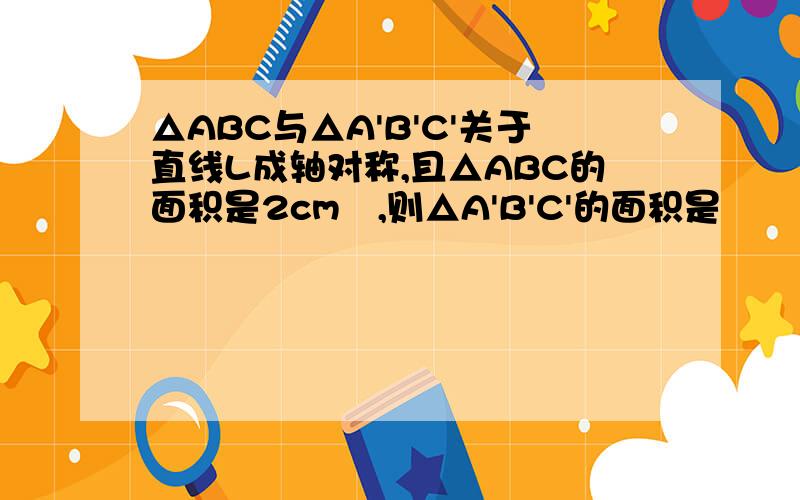 △ABC与△A'B'C'关于直线L成轴对称,且△ABC的面积是2cm²,则△A'B'C'的面积是