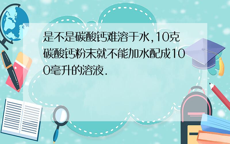 是不是碳酸钙难溶于水,10克碳酸钙粉末就不能加水配成100毫升的溶液.