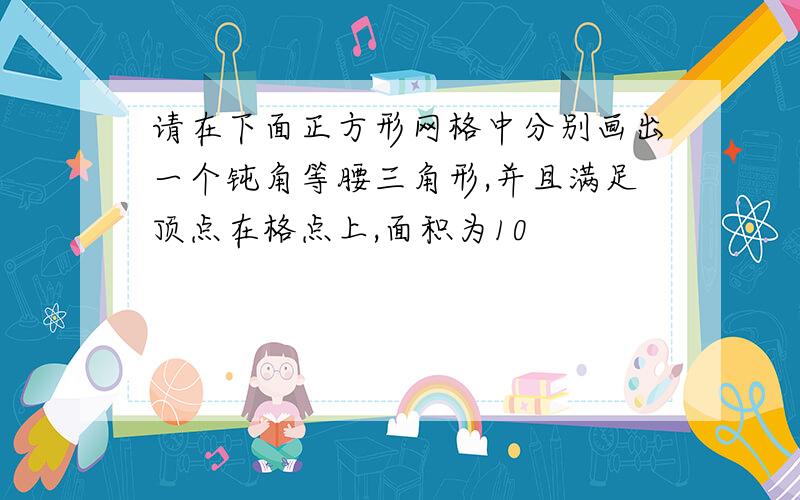 请在下面正方形网格中分别画出一个钝角等腰三角形,并且满足顶点在格点上,面积为10