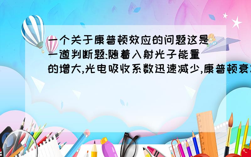 一个关于康普顿效应的问题这是一道判断题:随着入射光子能量的增大,光电吸收系数迅速减少,康普顿衰减系数逐渐增大.这句话是错的.为什么?