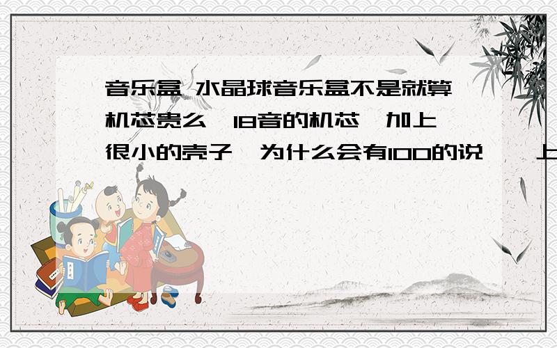 音乐盒 水晶球音乐盒不是就算机芯贵么…18音的机芯,加上很小的壳子…为什么会有100的说、…上次和别人一起定做一个18音的机芯才花50多（50多人一起……）、呐,壳子那么贵?很小的东西…