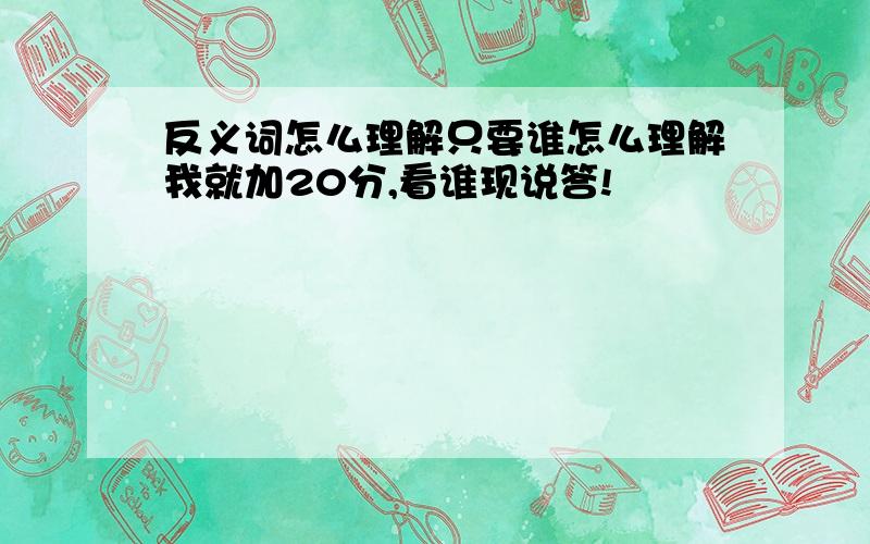 反义词怎么理解只要谁怎么理解我就加20分,看谁现说答!