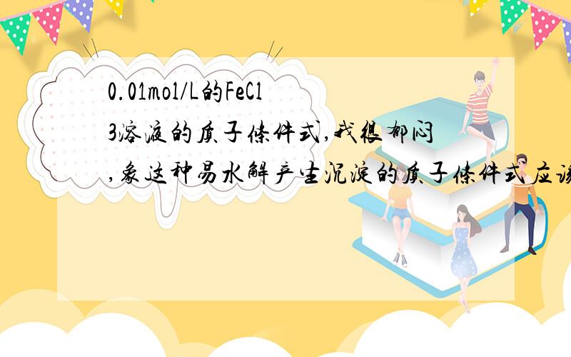 0.01mol/L的FeCl3溶液的质子条件式,我很郁闷,象这种易水解产生沉淀的质子条件式应该怎么写,答案是【H+】=【OH-】+0.020怎么算的?