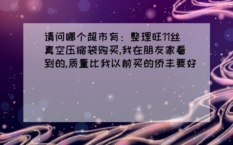 请问哪个超市有：整理旺11丝真空压缩袋购买,我在朋友家看到的,质量比我以前买的侨丰要好