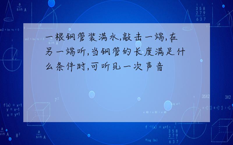 一根钢管装满水,敲击一端,在另一端听,当钢管的长度满足什么条件时,可听见一次声音